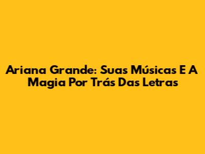 Ariana Grande: Suas Músicas E A Magia Por Trás Das Letras