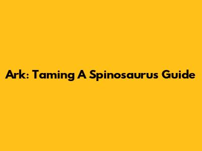 Ark: Taming A Spinosaurus Guide
