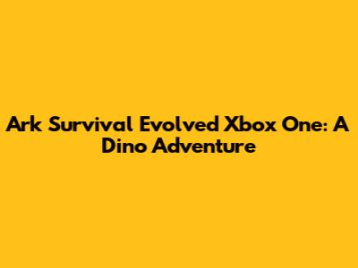 Ark Survival Evolved Xbox One: A Dino Adventure