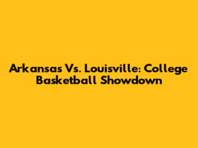 Arkansas Vs. Louisville: College Basketball Showdown