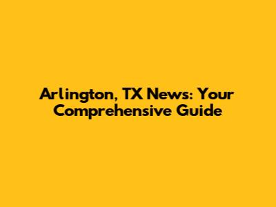 Arlington, TX News: Your Comprehensive Guide