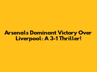 Arsenal's Dominant Victory Over Liverpool: A 3-1 Thriller!
