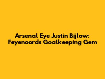 Arsenal Eye Justin Bijlow: Feyenoord's Goalkeeping Gem
