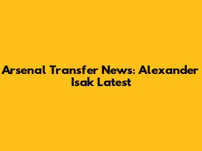 Arsenal Transfer News: Alexander Isak Latest