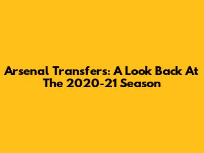 Arsenal Transfers: A Look Back At The 2020-21 Season