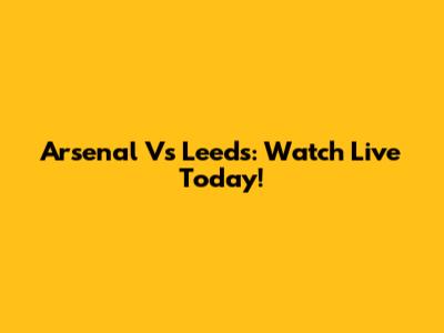 Arsenal Vs Leeds: Watch Live Today!