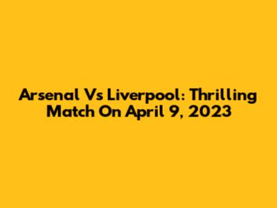 Arsenal Vs Liverpool: Thrilling Match On April 9, 2023