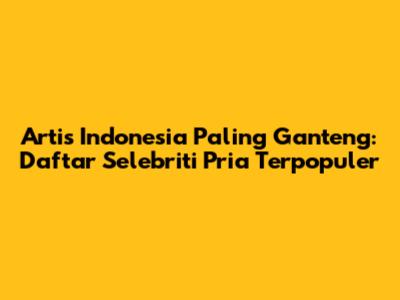 Artis Indonesia Paling Ganteng: Daftar Selebriti Pria Terpopuler