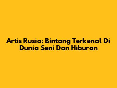 Artis Rusia: Bintang Terkenal Di Dunia Seni Dan Hiburan