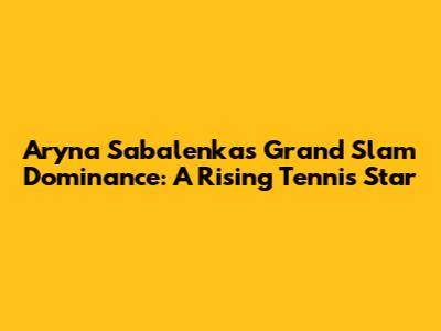Aryna Sabalenka's Grand Slam Dominance: A Rising Tennis Star