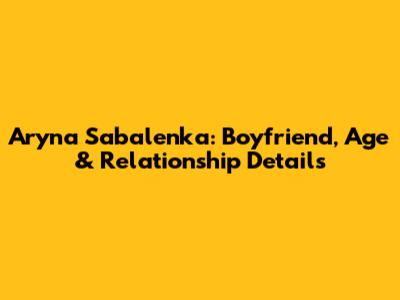 Aryna Sabalenka: Boyfriend, Age & Relationship Details