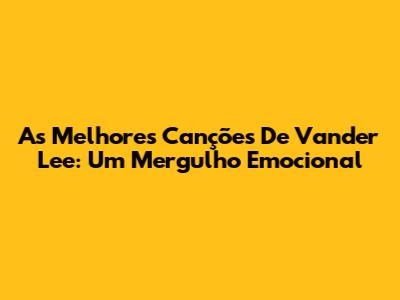 As Melhores Canções De Vander Lee: Um Mergulho Emocional