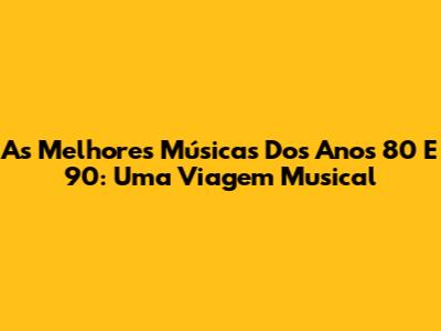 As Melhores Músicas Dos Anos 80 E 90: Uma Viagem Musical