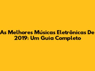 As Melhores Músicas Eletrônicas De 2019: Um Guia Completo
