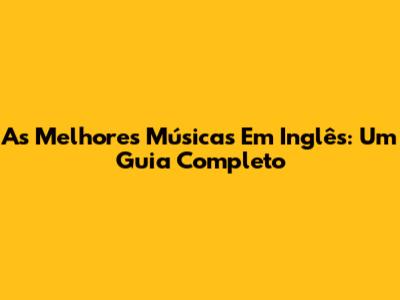As Melhores Músicas Em Inglês: Um Guia Completo