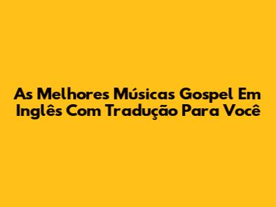 As Melhores Músicas Gospel Em Inglês Com Tradução Para Você