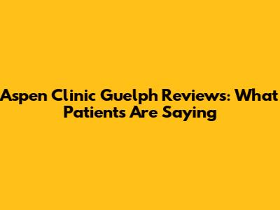 Aspen Clinic Guelph Reviews: What Patients Are Saying
