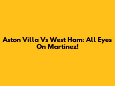 Aston Villa Vs West Ham: All Eyes On Martinez!
