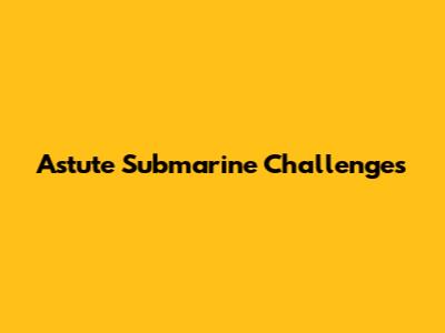Astute Submarine Challenges
