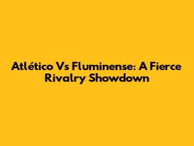 Atlético Vs Fluminense: A Fierce Rivalry Showdown