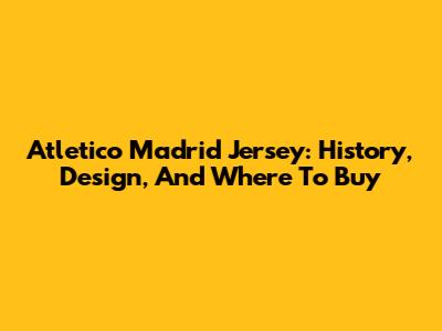 Atletico Madrid Jersey: History, Design, And Where To Buy