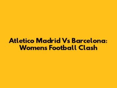 Atletico Madrid Vs Barcelona: Women's Football Clash