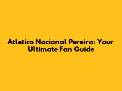 Atletico Nacional Pereira: Your Ultimate Fan Guide