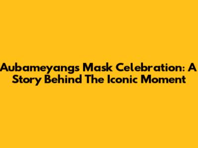 Aubameyang's Mask Celebration: A Story Behind The Iconic Moment