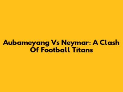 Aubameyang Vs Neymar: A Clash Of Football Titans