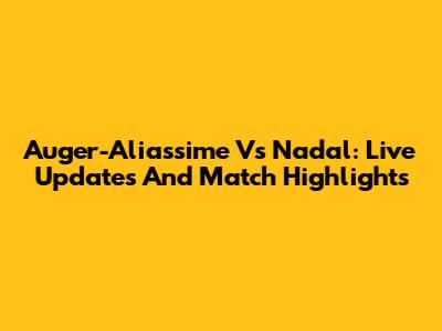 Auger-Aliassime Vs Nadal: Live Updates And Match Highlights