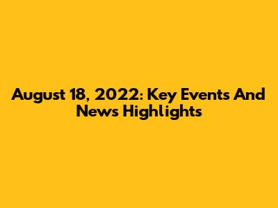August 18, 2022: Key Events And News Highlights