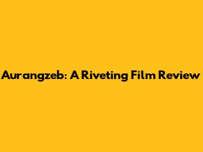 Aurangzeb: A Riveting Film Review