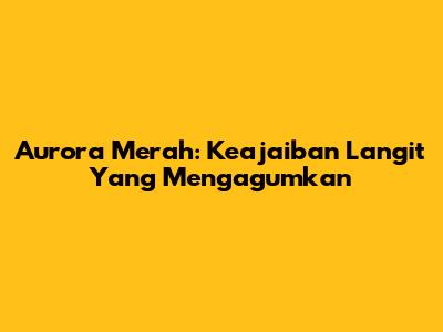 Aurora Merah: Keajaiban Langit Yang Mengagumkan