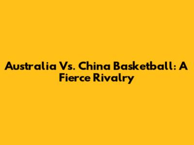 Australia Vs. China Basketball: A Fierce Rivalry