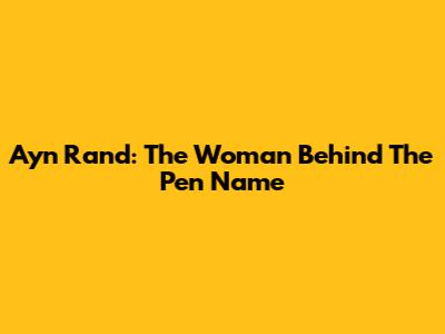 Ayn Rand: The Woman Behind The Pen Name