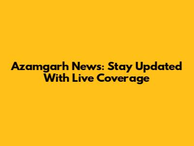 Azamgarh News: Stay Updated With Live Coverage