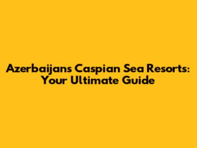 Azerbaijan's Caspian Sea Resorts: Your Ultimate Guide
