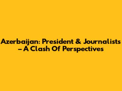 Azerbaijan: President & Journalists – A Clash Of Perspectives