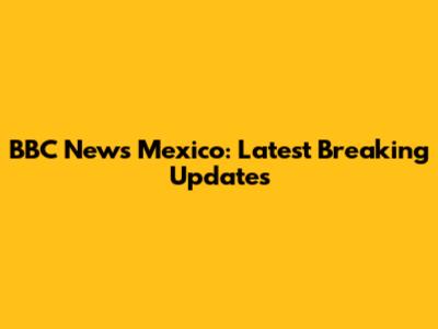 BBC News Mexico: Latest Breaking Updates