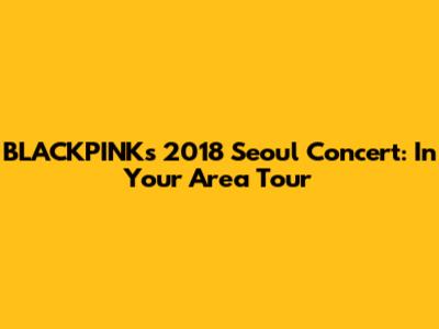 BLACKPINK's 2018 Seoul Concert: In Your Area Tour