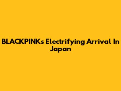 BLACKPINK's Electrifying Arrival In Japan
