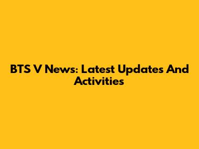 BTS V News: Latest Updates And Activities