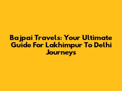 Bajpai Travels: Your Ultimate Guide For Lakhimpur To Delhi Journeys