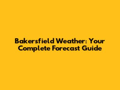 Bakersfield Weather: Your Complete Forecast Guide