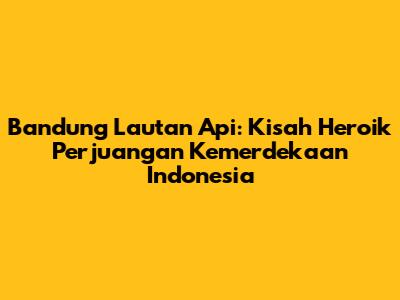 Bandung Lautan Api: Kisah Heroik Perjuangan Kemerdekaan Indonesia