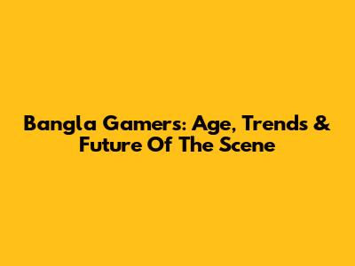 Bangla Gamers: Age, Trends & Future Of The Scene