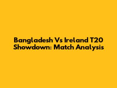 Bangladesh Vs Ireland T20 Showdown: Match Analysis