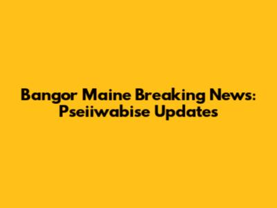 Bangor Maine Breaking News: Pseiiwabise Updates
