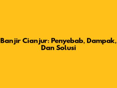 Banjir Cianjur: Penyebab, Dampak, Dan Solusi