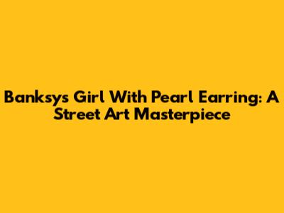 Banksy's Girl With Pearl Earring: A Street Art Masterpiece
